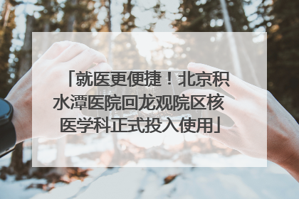 就医更便捷！北京积水潭医院回龙观院区核医学科正式投入使用