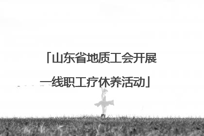山东省地质工会开展一线职工疗休养活动