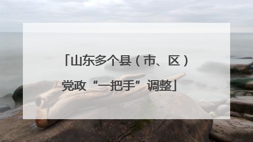 山东多个县（市、区）党政“一把手”调整
