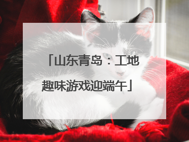 山东青岛：工地趣味游戏迎端午