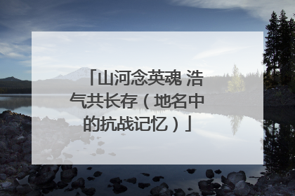 山河念英魂 浩气共长存（地名中的抗战记忆）