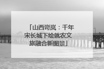 山西岢岚：千年宋长城下绘就农文旅融合新图景