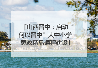 山西晋中：启动“何以晋中”大中小学思政精品课程建设