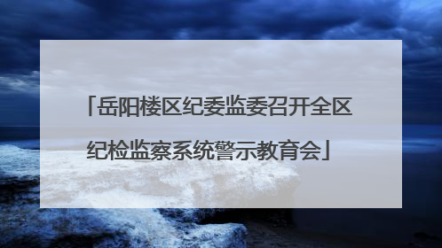 岳阳楼区纪委监委召开全区纪检监察系统警示教育会