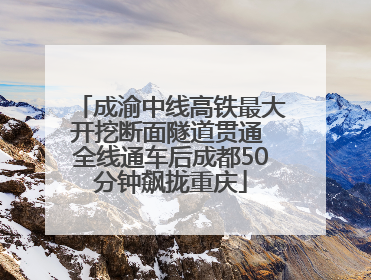 成渝中线高铁最大开挖断面隧道贯通 全线通车后成都50分钟飙拢重庆