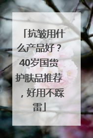 抗皱用什么产品好？40岁国货护肤品推荐，好用不踩雷