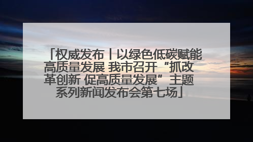 权威发布丨以绿色低碳赋能高质量发展 我市召开“抓改革创新 促高质量发展”主题系列新闻发布会第七场