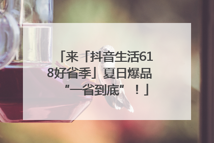 来「抖音生活618好省季」夏日爆品“一省到底”！