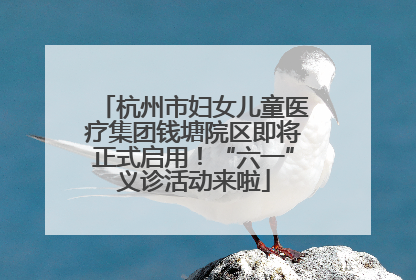 杭州市妇女儿童医疗集团钱塘院区即将正式启用！“六一”义诊活动来啦
