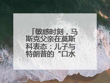 敏感时刻，马斯克父亲在莫斯科表态：儿子与特朗普的“口水仗”是个错误