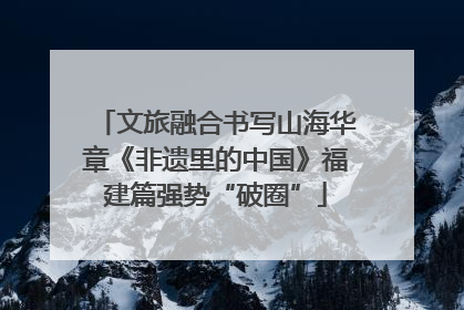 文旅融合书写山海华章《非遗里的中国》福建篇强势“破圈”