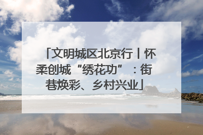 文明城区北京行丨怀柔创城“绣花功”：街巷焕彩、乡村兴业