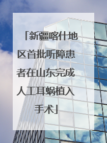 新疆喀什地区首批听障患者在山东完成人工耳蜗植入手术