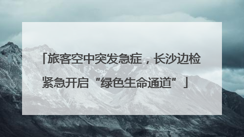 旅客空中突发急症，长沙边检紧急开启“绿色生命通道”