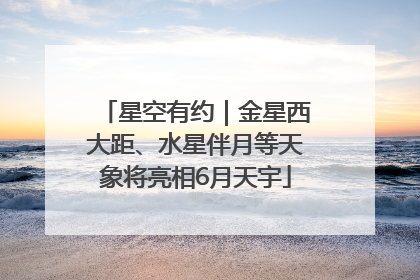 星空有约｜金星西大距、水星伴月等天象将亮相6月天宇