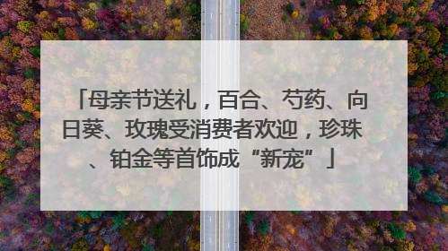母亲节送礼，百合、芍药、向日葵、玫瑰受消费者欢迎，珍珠、铂金等首饰成“新宠”