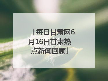 每日甘肃网6月16日甘肃热点新闻回顾