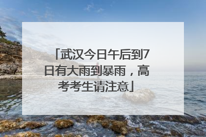 武汉今日午后到7日有大雨到暴雨，高考考生请注意