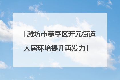 潍坊市寒亭区开元街道人居环境提升再发力