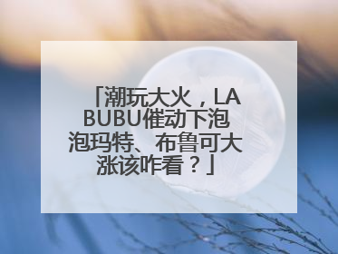 潮玩大火，LABUBU催动下泡泡玛特、布鲁可大涨该咋看？