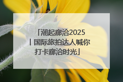 潮起廊洽2025丨国际旅拍达人喊你打卡廊洽时光