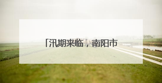 汛期来临，南阳市聚焦中心城区“防”“减”“救”