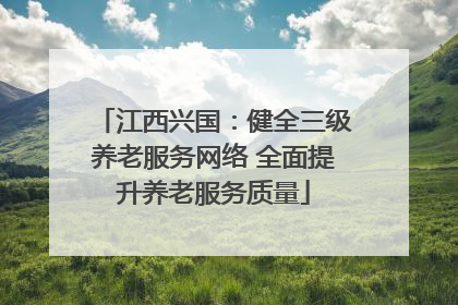 江西兴国：健全三级养老服务网络 全面提升养老服务质量