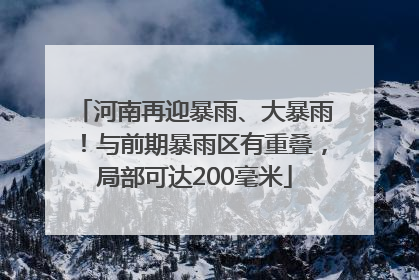 河南再迎暴雨、大暴雨！与前期暴雨区有重叠，局部可达200毫米