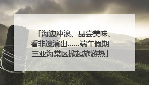 海边冲浪、品尝美味、看非遗演出……端午假期三亚海棠区掀起旅游热
