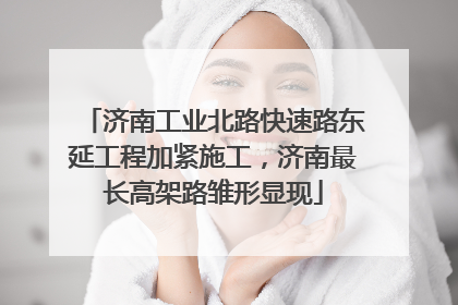济南工业北路快速路东延工程加紧施工，济南最长高架路雏形显现