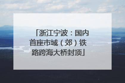浙江宁波：国内首座市域（郊）铁路跨海大桥封顶