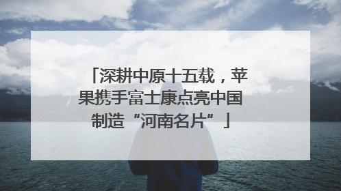 深耕中原十五载，苹果携手富士康点亮中国制造“河南名片”