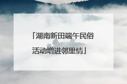 湖南新田端午民俗活动增进邻里情