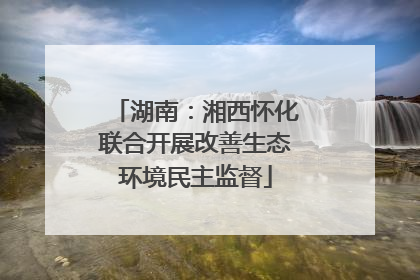 湖南：湘西怀化联合开展改善生态环境民主监督