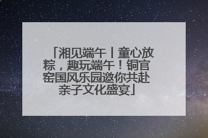 湘见端午丨童心放粽，趣玩端午！铜官窑国风乐园邀你共赴亲子文化盛宴