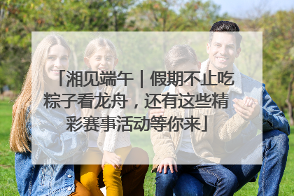 湘见端午｜假期不止吃粽子看龙舟，还有这些精彩赛事活动等你来