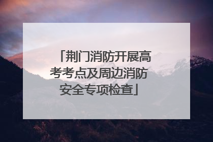 荆门消防开展高考考点及周边消防安全专项检查