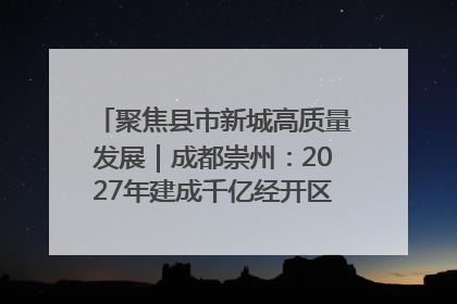聚焦县市新城高质量发展｜成都崇州：2027年建成千亿经开区、2029年GDP突破750亿元
