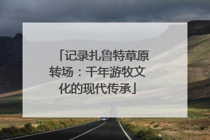 记录扎鲁特草原转场：千年游牧文化的现代传承