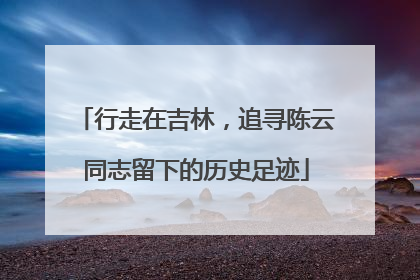 行走在吉林，追寻陈云同志留下的历史足迹