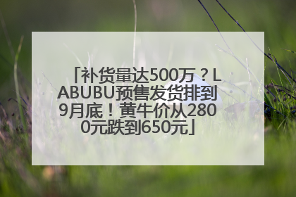 补货量达500万？LABUBU预售发货排到9月底！黄牛价从2800元跌到650元