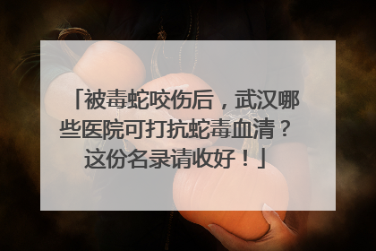 被毒蛇咬伤后，武汉哪些医院可打抗蛇毒血清？这份名录请收好！