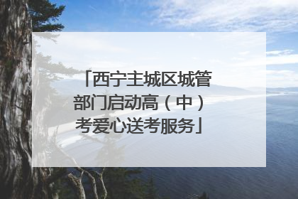 西宁主城区城管部门启动高（中）考爱心送考服务