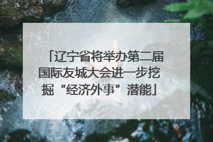 辽宁省将举办第二届国际友城大会进一步挖掘“经济外事”潜能