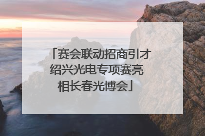 赛会联动招商引才 绍兴光电专项赛亮相长春光博会