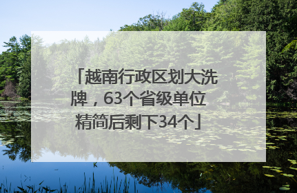 越南行政区划大洗牌，63个省级单位精简后剩下34个