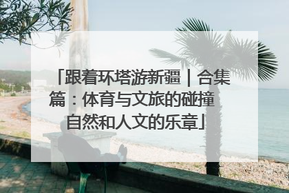 跟着环塔游新疆｜合集篇：体育与文旅的碰撞 自然和人文的乐章