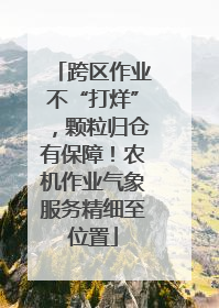 跨区作业不“打烊”，颗粒归仓有保障！农机作业气象服务精细至位置