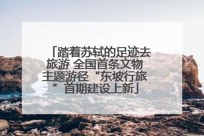 踏着苏轼的足迹去旅游 全国首条文物主题游径“东坡行旅”首期建设上新