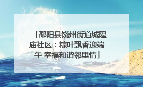 鄱阳县饶州街道城隍庙社区：粽叶飘香迎端午 幸福和谐邻里情